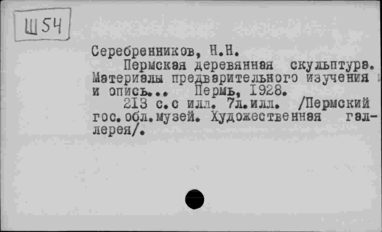 ﻿шя
Серебренников, Н.П.
Пермская деревянная скульптура. Материалы предварительного изучения и опись... Пермь, 1928.
213 с. с илл. 7л. илл. /Пермский гос. обл.музей. Художественная гал-лерея/.